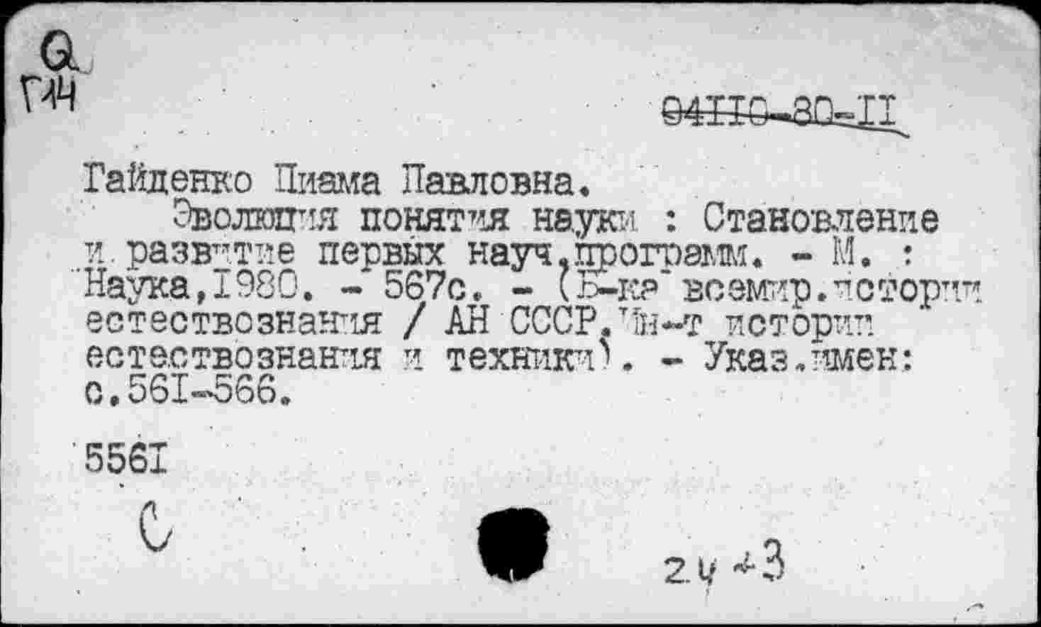 ﻿Гайденко Пиама Павловна.
Эволюция понятия наую-’- : Становление и. развитие первых науч, программ. - М. : Наука,1980. - 567с. - (Ь-к? воемир.истории естествознания / АН СССР.тТн-т истории естествознания и техники^. - Указ.имен: 0,561-566.
5561
2.1/ ^3